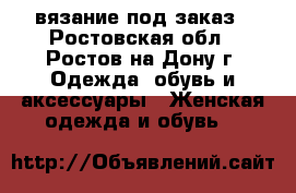 вязание под заказ - Ростовская обл., Ростов-на-Дону г. Одежда, обувь и аксессуары » Женская одежда и обувь   